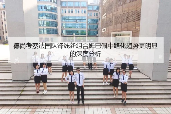 德尚考察法国队锋线新组合姆巴佩中路化趋势更明显的深度分析