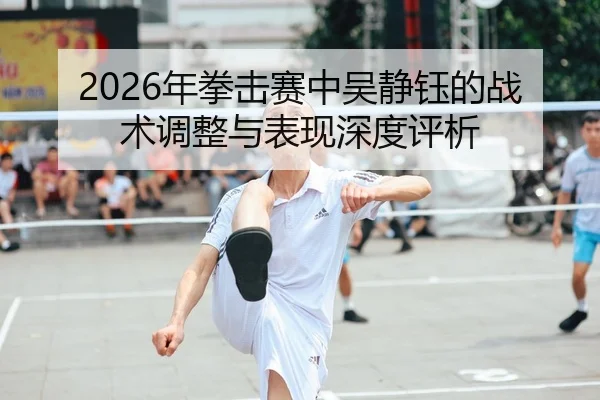 2026年拳击赛中吴静钰的战术调整与表现深度评析